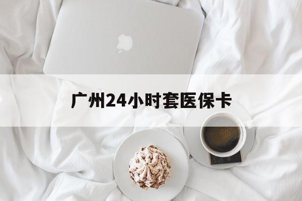 潮州广州24小时套医保卡(广州哪里有套医保卡地方)