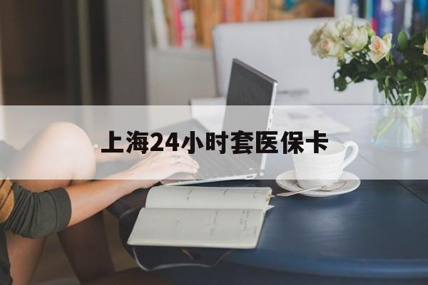 潮州上海24小时套医保卡(上海套医保卡一般几个点)