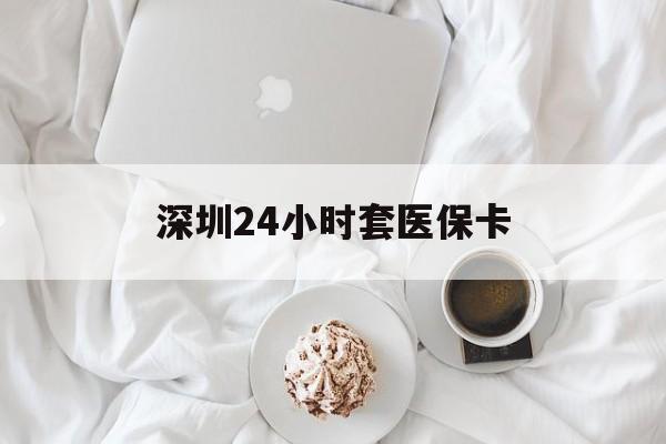 潮州深圳24小时套医保卡(深圳医保套现有电话联系)